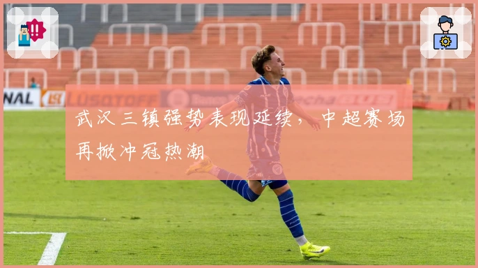 武汉三镇强势表现延续，中超赛场再掀冲冠热潮