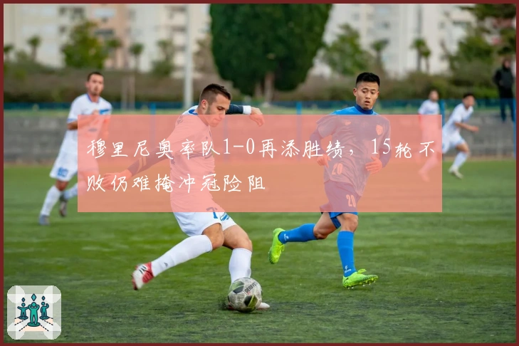 穆里尼奥率队1-0再添胜绩，15轮不败仍难掩冲冠险阻