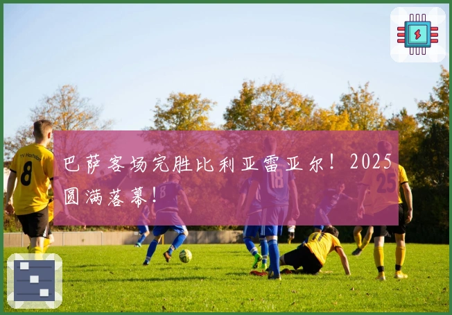 巴萨客场完胜比利亚雷亚尔！2025圆满落幕！
