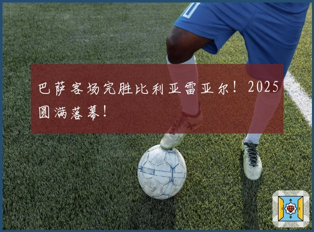 巴萨客场完胜比利亚雷亚尔！2025圆满落幕！