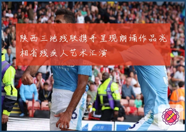 陕西三地残联携手呈现朗诵作品亮相省残疾人艺术汇演