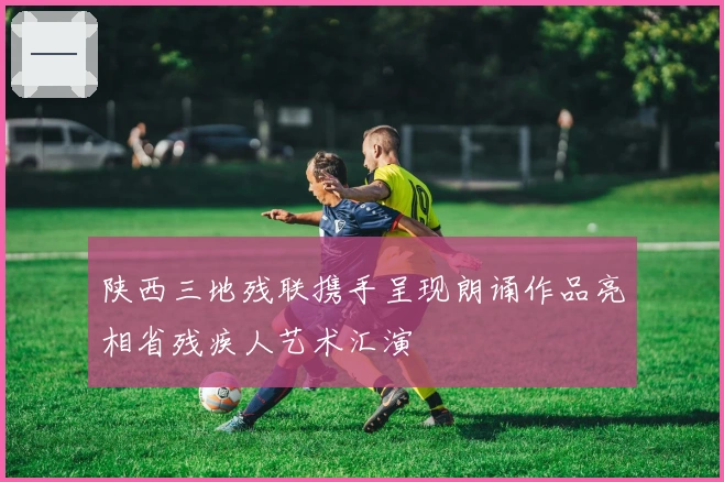 陕西三地残联携手呈现朗诵作品亮相省残疾人艺术汇演