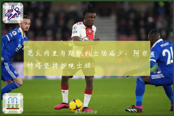 恩瓦内里与斯凯利出场减少，阿尔特塔坚持拒绝出租